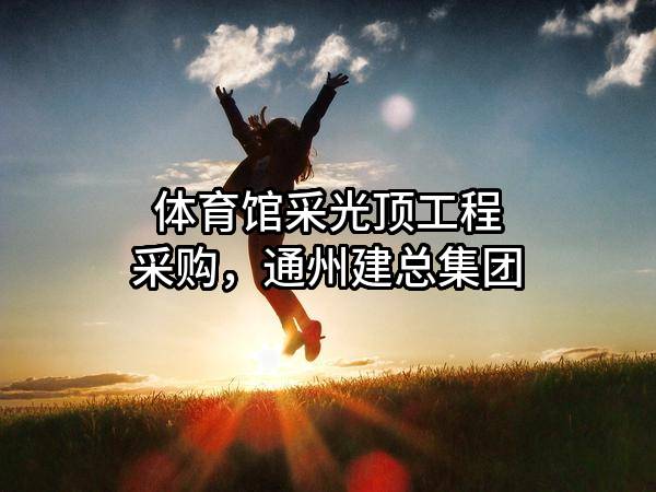 体育馆采光顶工程采购，通州建总集团有限公司